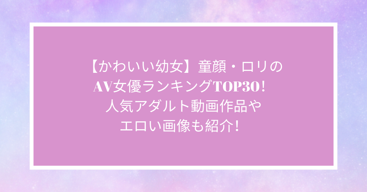 童顔AV女優おすすめランキングとアダルトエロ動画作品レビュー